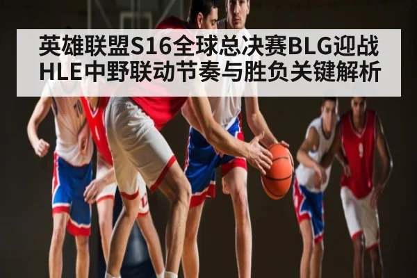 英雄联盟S16全球总决赛BLG迎战HLE中野联动节奏与胜负关键解析
