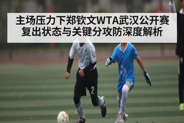 主场压力下郑钦文WTA武汉公开赛复出状态与关键分攻防深度解析