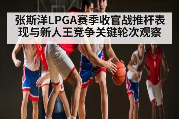张斯洋LPGA赛季收官战推杆表现与新人王竞争关键轮次观察
